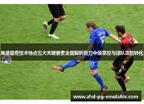 莫德里奇技术特点五大关键要素全面解析助力中场掌控与球队攻防转化