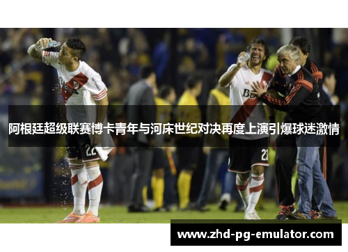 阿根廷超级联赛博卡青年与河床世纪对决再度上演引爆球迷激情 阿根廷超级联赛博卡青年与河床世纪对决再度上演引爆球迷激情